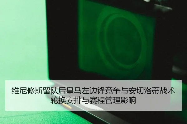 维尼修斯留队后皇马左边锋竞争与安切洛蒂战术轮换安排与赛程管理影响
